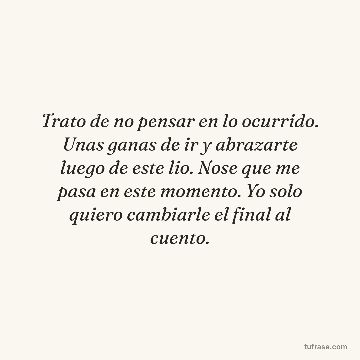 Trato de no pensar en lo ocurrido. Unas ganas de ir y abrazarte luego de este lio. Nose que me pasa en este momento. Yo solo quiero cambiarle el final al cuento.