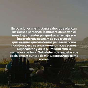 En ocasiones me gustaría saber que piensan las demás personas, la manera como ven el mundo y entender porque hacen o dejan de hacer ciertas cosas. Y es que a veces quisiéramos que los demás pensaran como nosotros pero es un grave error, pues somos imperfectos y en la pluralidad esta la verdadera belleza . Solo debemos respetar sus decisiones y puntos de vista, aceptarnos como somos.