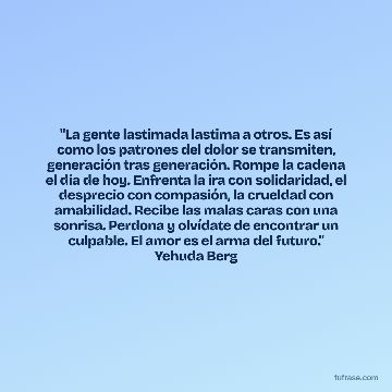 "La gente lastimada lastima a otros. Es así como los patrones del dolor se transmiten, generación tras generación. Rompe la cadena el día de hoy. Enfrenta la ira con solidaridad, el desprecio con compasión, la crueldad con amabilidad. Recibe las malas caras con una sonrisa. Perdona y olvídate de encontrar un culpable. El amor es el arma del futuro." Yehuda Berg