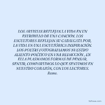 LOS ARTISTAS REFLEJAN LA VIDA EN UN ESTRIBILLO DE UNA CANCIÓN. LOS ESCULTORES REFLEJAN SU CABALGATA POR, LA VIDA EN UNA ESCULTÓRICA INSPIRACIÓN. LOS POETAS FOTOGRAFIAMOS NUESTRO ALIENTO POÉTICO EN UNA REDACCIÓN , EN ELLA PLASMAMOS FORMAS DE PENSAR, SENTIR, COMPARTIMOS LO QUE SENTIMOS EN NUESTRO CORAZÓN, CON LOS LECTORES. Reme.