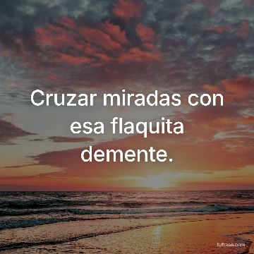 Cruzar miradas con esa flaquita demente.