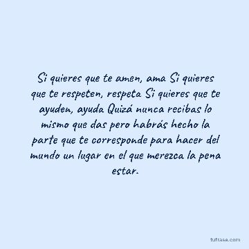 Si quieres que te amen, ama Si quieres que te respeten, respeta Si quieres que te ayuden, ayuda Quizá nunca recibas lo mismo que das pero habrás hecho la parte que te corresponde para hacer del mundo un lugar en el que merezca la pena estar.