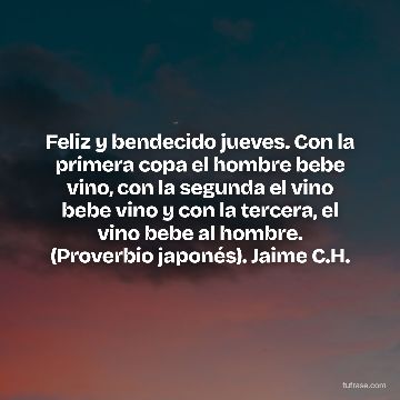Feliz y bendecido jueves. Con la primera copa el hombre bebe vino, con la segunda el vino bebe vino y con la tercera, el vino bebe al hombre. (Proverbio japonés). Jaime C.H.