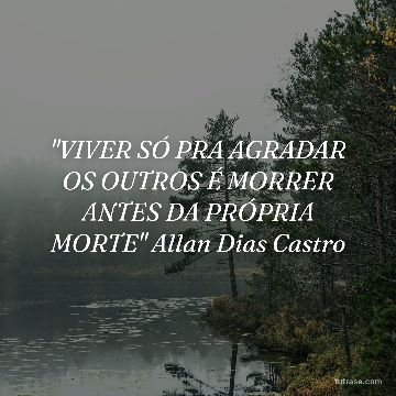 "VIVER SÓ PRA AGRADAR OS OUTROS É MORRER ANTES DA PRÓPRIA MORTE" Allan Dias Castro
