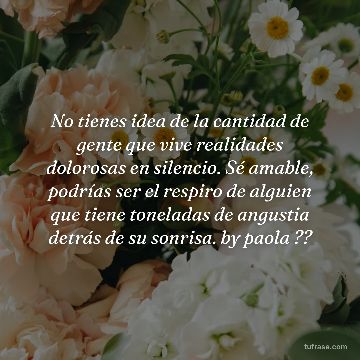 No tienes idea de la cantidad de gente que vive realidades dolorosas en silencio. Sé amable, podrías ser el respiro de alguien que tiene toneladas de angustia detrás de su sonrisa. by paola ??