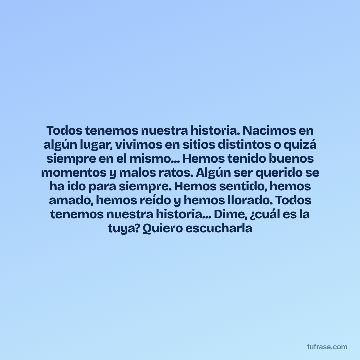Todos tenemos nuestra historia. Nacimos en algún lugar, vivimos en sitios distintos o quizá siempre en el mismo... Hemos tenido buenos momentos y malos ratos. Algún ser querido se ha ido para siempre. Hemos sentido, hemos amado, hemos reído y hemos llorado. Todos tenemos nuestra historia... Dime, ¿cuál es la tuya? Quiero escucharla