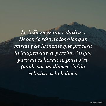 La belleza es tan relativa... Depende sólo de los ojos que miran y de la mente que procesa la imagen que se percibe. Lo que para mí es hermoso para otro puede ser mediocre. Así de relativa es la belleza
