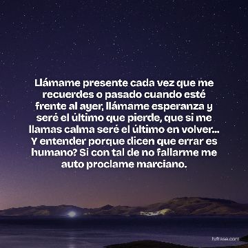 Llámame presente cada vez que me recuerdes o pasado cuando esté frente al ayer, llámame esperanza y seré el último que pierde, que si me llamas calma seré el último en volver... Y entender porque dicen que errar es humano? Si con tal de no fallarme me auto proclame marciano.