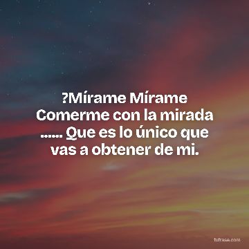 ?Mírame Mírame Comerme con la mirada ...... Que es lo único que vas a obtener de mi.