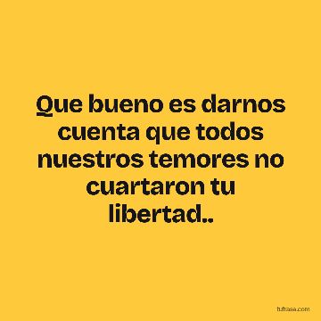 Que bueno es darnos cuenta que todos nuestros temores no cuartaron tu libertad..