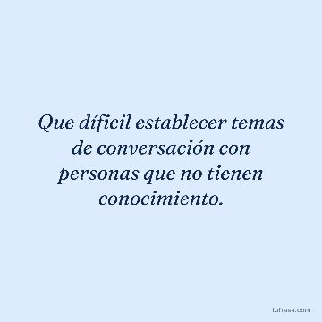 Que díficil establecer temas de conversación con personas que no tienen conocimiento.