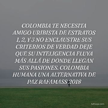 COLOMBIA TE NECESITA AMIGO URIBISTA DE ESTRATOS 1, 2, Y 3 NO ENCLAUSTRE SUS CRITERIOS DE VERDAD DEJE QUE SU INTELIGENCIA FLUYA MÁS ALLÁ DE DONDE LLEGAN SUS PASIONES. COLOMBIA HUMANA UNA ALTERNATIVA DE PAZ RAFAMASS 2018