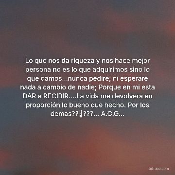 Lo que nos da riqueza y nos hace mejor persona no es lo que adquirimos sino lo que damos...nunca pedire; ni esperare nada a cambio de nadie; Porque en mi esta DAR a RECIBIR....La vida me devolvera en proporción lo bueno que hecho. Por los demas??⛵???... A.C.G...