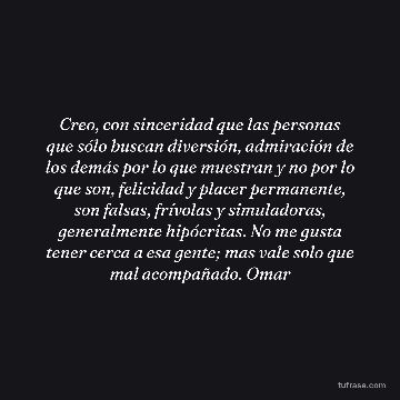 Creo, con sinceridad que las personas que sólo buscan diversión, admiración de los demás por lo que muestran y no por lo que son, felicidad y placer permanente, son falsas, frívolas y simuladoras, generalmente hipócritas. No me gusta tener cerca a esa gente; mas vale solo que mal acompañado. Omar