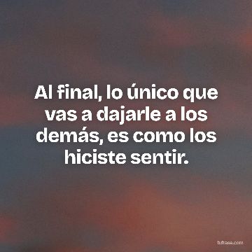 Al final, lo único que vas a dajarle a los demás, es como los hiciste sentir.