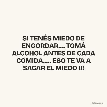 SI TENÉS MIEDO DE ENGORDAR.... TOMÁ ALCOHOL ANTES DE CADA COMIDA..... ESO TE VA A SACAR EL MIEDO !!!