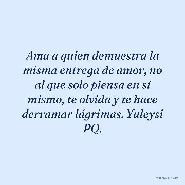 Ama a quien demuestra la misma entrega de amor, no al que solo piensa en sí mismo, te olvida y te hace derramar lágrimas. Yuleysi PQ.