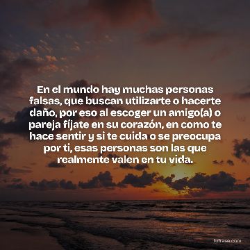 En el mundo hay muchas personas falsas, que buscan utilizarte o hacerte daño, por eso al escoger un amigo(a) o pareja fíjate en su corazón, en como te hace sentir y si te cuida o se preocupa por ti, esas personas son las que realmente valen en tu vida.