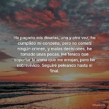 He pagado mis deudas, una y otra vez, he cumplido mi condena, pero no cometí ningún crimen, y malas decisiones, he tomado unas pocas. He tenido que soportar la arena que me arrojan, pero he sobrevivido. Seguiré peleando hasta el final.