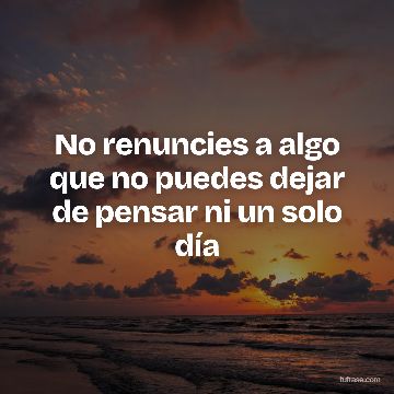No renuncies a algo que no puedes dejar de pensar ni un solo día