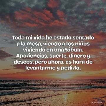 Toda mi vida he estado sentado a la mesa, viendo a los niños viviendo en una fábula. Apariencias, suerte, dinero y deseos, pero ahora, es hora de levantarme y pedirlo.