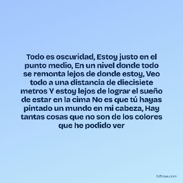 Todo es oscuridad, Estoy justo en el punto medio, En un nivel donde todo se remonta lejos de donde estoy, Veo todo a una distancia de diecisiete metros Y estoy lejos de lograr el sueño de estar en la cima No es que tú hayas pintado un mundo en mi cabeza, Hay tantas cosas que no son de los colores que he podido ver