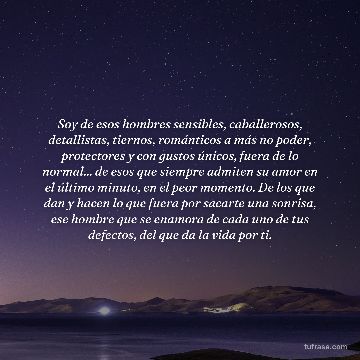 Soy de esos hombres sensibles, caballerosos, detallistas, tiernos, románticos a más no poder, protectores y con gustos únicos, fuera de lo normal... de esos que siempre admiten su amor en el último minuto, en el peor momento. De los que dan y hacen lo que fuera por sacarte una sonrisa, ese hombre que se enamora de cada uno de tus defectos, del que da la vida por ti.