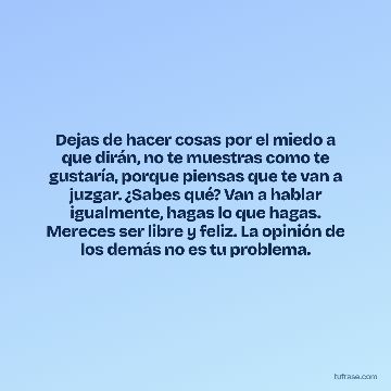 Dejas de hacer cosas por el miedo a que dirán, no te muestras como te gustaría, porque piensas que te van a juzgar. ¿Sabes qué? Van a hablar igualmente, hagas lo que hagas. Mereces ser libre y feliz. La opinión de los demás no es tu problema.
