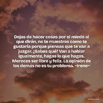 Dejas de hacer cosas por el miedo al que dirán, no te muestras como te gustaría porque piensas que te van a juzgar. ¿Sabes qué? Van a hablar igualmente, hagas lo que hagas. Mereces ser libre y feliz. La opinión de los demás no es tu problema. ~Irene~