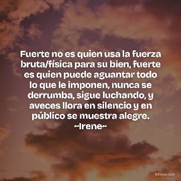 Fuerte no es quien usa la fuerza bruta/física para su bien, fuerte es quien puede aguantar todo lo que le imponen, nunca se derrumba, sigue luchando, y aveces llora en silencio y en público se muestra alegre. ~Irene~