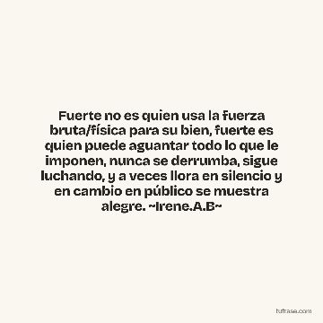 Fuerte no es quien usa la fuerza bruta/física para su bien, fuerte es quien puede aguantar todo lo que le imponen, nunca se derrumba, sigue luchando, y a veces llora en silencio y en cambio en público se muestra alegre. ~Irene.A.B~