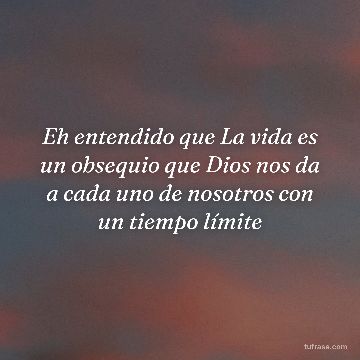 Eh entendido que La vida es un obsequio que Dios nos da a cada uno de nosotros con un tiempo límite