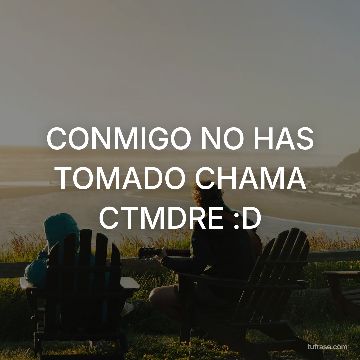 CONMIGO NO HAS TOMADO CHAMA CTMDRE :D