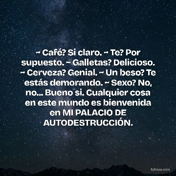 ~ Café? Si claro. ~ Te? Por supuesto. ~ Galletas? Delicioso. ~ Cerveza? Genial. ~ Un beso? Te estás demorando. ~ Sexo? No, no... Bueno si. Cualquier cosa en este mundo es bienvenida en MI PALACIO DE AUTODESTRUCCIÓN.