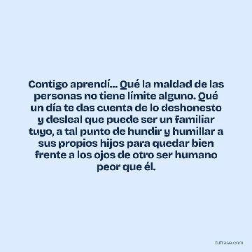 Contigo aprendí... Qué la maldad de las personas no tiene límite alguno. Qué un día te das cuenta de lo deshonesto y desleal que puede ser un familiar tuyo, a tal punto de hundir y humillar a sus propios hijos para quedar bien frente a los ojos de otro ser humano peor que él.