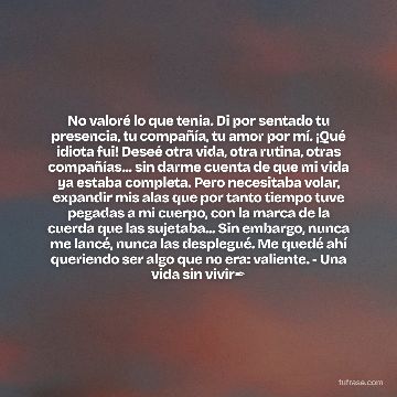 No valoré lo que tenía. Di por sentado tu presencia, tu compañía, tu amor por mí. ¡Qué idiota fui! Deseé otra vida, otra rutina, otras compañías... sin darme cuenta de que mi vida ya estaba completa. Pero necesitaba volar, expandir mis alas que por tanto tiempo tuve pegadas a mi cuerpo, con la marca de la cuerda que las sujetaba... Sin embargo, nunca me lancé, nunca las desplegué. Me quedé ahí queriendo ser algo que no era: valiente. - Una vida sin vivir✒