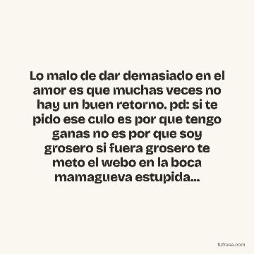 Lo malo de dar demasiado en el amor es que muchas veces no hay un buen retorno. pd: si te pido ese culo es por que tengo ganas no es por que soy grosero si fuera grosero te meto el webo en la boca mamagueva estupida...