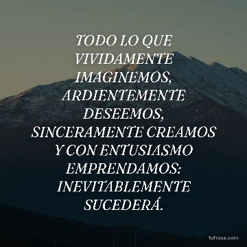 TODO LO QUE VIVIDAMENTE IMAGINEMOS, ARDIENTEMENTE DESEEMOS, SINCERAMENTE CREAMOS Y CON ENTUSIASMO EMPRENDAMOS: INEVITABLEMENTE SUCEDERÁ.