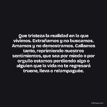 Que tristeza la realidad en la que vivimos. Extrañamos y no buscamos. Amamos y no demostramos. Callamos tanto, reprimiendo nuestros sentimientos, que sea por miedo o por orgullo estamos perdiendo algo o alguien que la vida no te regresará truene, lleva o relampaguée.