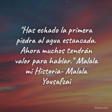 "Has echado la primera piedra al agua estancada. Ahora muchos tendrán valor para hablar." Malala mi Historia- Malala Yousafzai