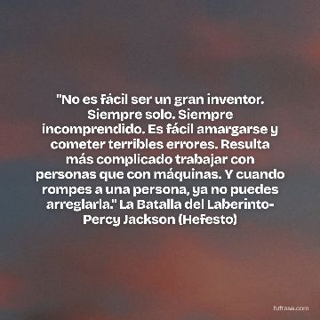 "No es fácil ser un gran inventor. Siempre solo. Siempre incomprendido. Es fácil amargarse y cometer terribles errores. Resulta más complicado trabajar con personas que con máquinas. Y cuando rompes a una persona, ya no puedes arreglarla." La Batalla del Laberinto- Percy Jackson (Hefesto)