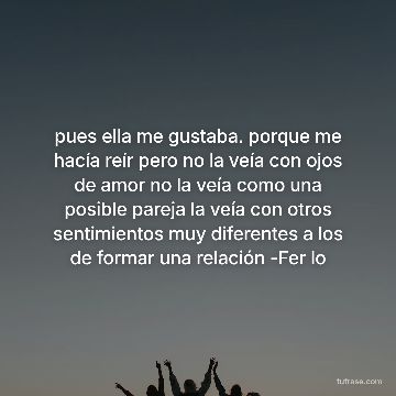 pues ella me gustaba. porque me hacía reír pero no la veía con ojos de amor no la veía como una posible pareja la veía con otros sentimientos muy diferentes a los de formar una relación -Fer lo