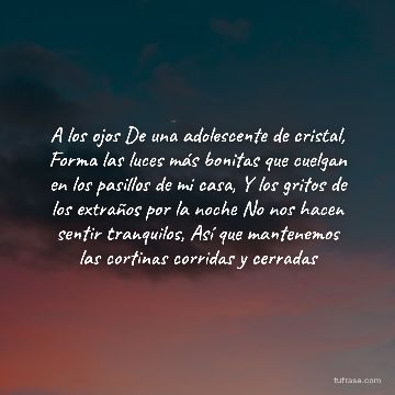 A los ojos De una adolescente de cristal, Forma las luces más bonitas que cuelgan en los pasillos de mi casa, Y los gritos de los extraños por la noche No nos hacen sentir tranquilos, Así que mantenemos las cortinas corridas y cerradas