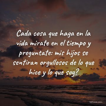 Cada cosa que haga en la vida mirate en el tiempo y preguntate: mis hijos se sentiran orgullosos de lo que hice y lo que soy?