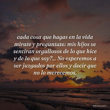 cada cosa que hagas en la vida mirate y preguntate: mis hijos se sentiran orgullosos de lo que hice y de lo que soy?... No esperemos a ser juzgados por ellos y decir que no lo merecemos.