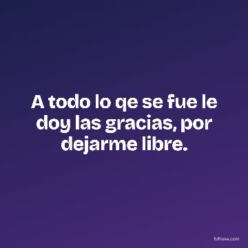 A todo lo qe se fue le doy las gracias, por dejarme libre.