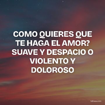 COMO QUIERES QUE TE HAGA EL AMOR? SUAVE Y DESPACIO O VIOLENTO Y DOLOROSO