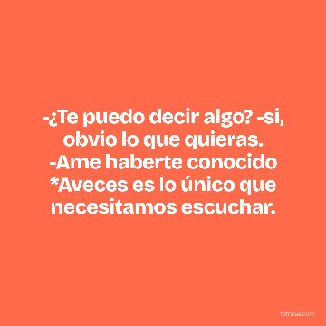 -¿Te puedo decir algo? -si, obvio lo que quieras. -Ame haberte conocido *Aveces es lo único que necesitamos escuchar.