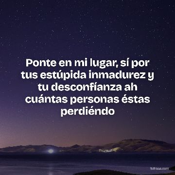 Ponte en mi lugar, sí por tus estúpida inmadurez y tu desconfíanza ah cuántas personas éstas perdiéndo