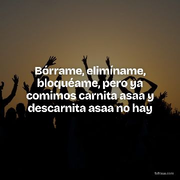 Bórrame, elimíname, bloquéame, pero ya comimos carnita asaa y descarnita asaa no hay